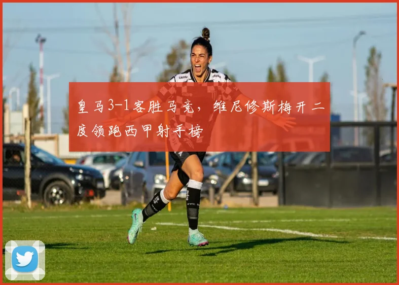 皇马3-1客胜马竞，维尼修斯梅开二度领跑西甲射手榜