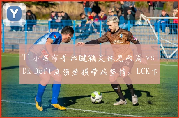 T1小吕布手部腱鞘炎休息两周 vs DK Deft肩颈劳损带病坚持，LCK下路对线强度将如何倾斜